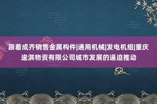 跟着成齐销售金属构件|通用机械|发电机组|重庆逡淇物资有限公司城市发展的逼迫推动