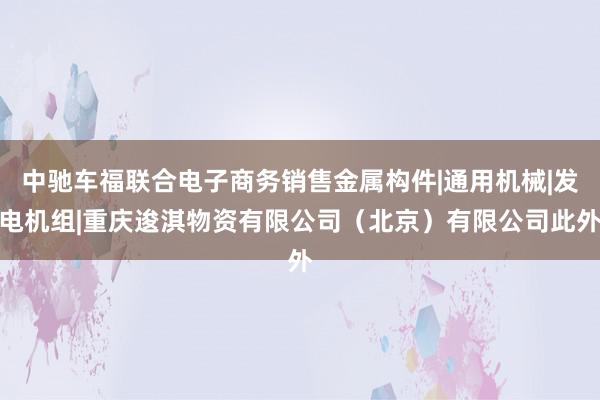 中驰车福联合电子商务销售金属构件|通用机械|发电机组|重庆逡淇物资有限公司（北京）有限公司此外
