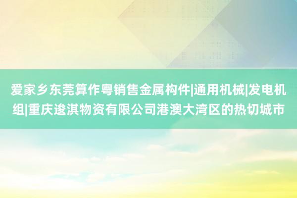 爱家乡东莞算作粤销售金属构件|通用机械|发电机组|重庆逡淇物资有限公司港澳大湾区的热切城市