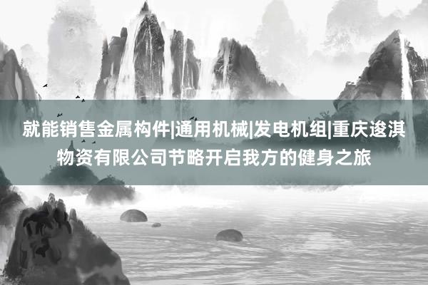 就能销售金属构件|通用机械|发电机组|重庆逡淇物资有限公司节略开启我方的健身之旅