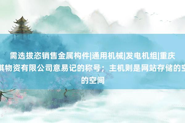 需选拔恣销售金属构件|通用机械|发电机组|重庆逡淇物资有限公司意易记的称号；主机则是网站存储的空间